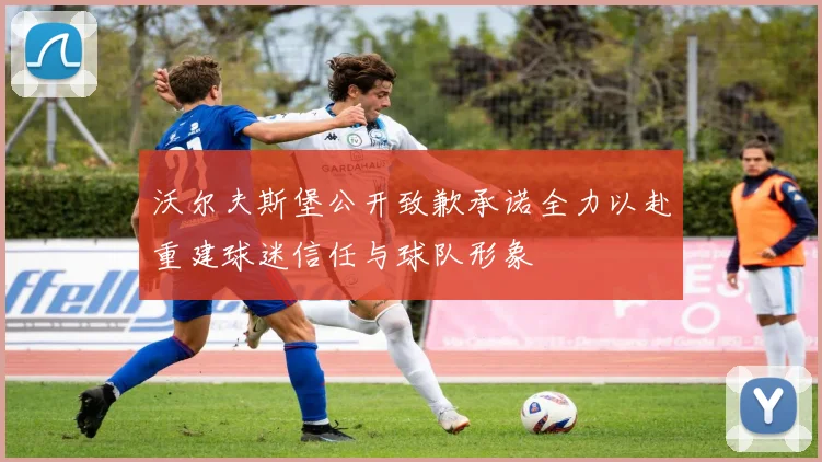 沃尔夫斯堡公开致歉承诺全力以赴重建球迷信任与球队形象
