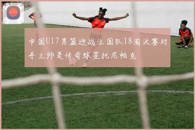 中国U17男篮迎战法国队18淘汰赛对手主帅是传奇球星托尼帕克