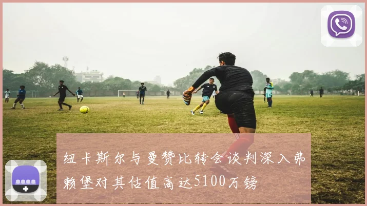 纽卡斯尔与曼赞比转会谈判深入弗赖堡对其估值高达5100万镑