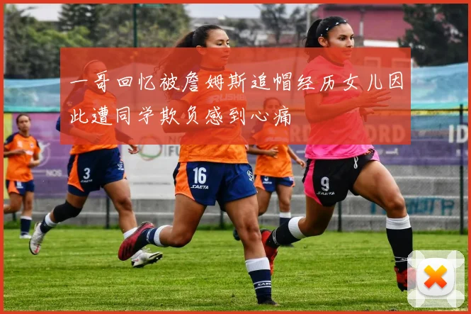 一哥回忆被詹姆斯追帽经历女儿因此遭同学欺负感到心痛
