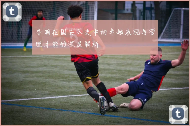 李明在国安队史中的卓越表现与管理才能的深度解析