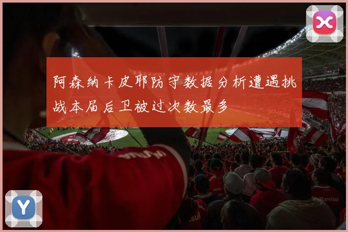 阿森纳卡皮耶防守数据分析遭遇挑战本届后卫被过次数最多