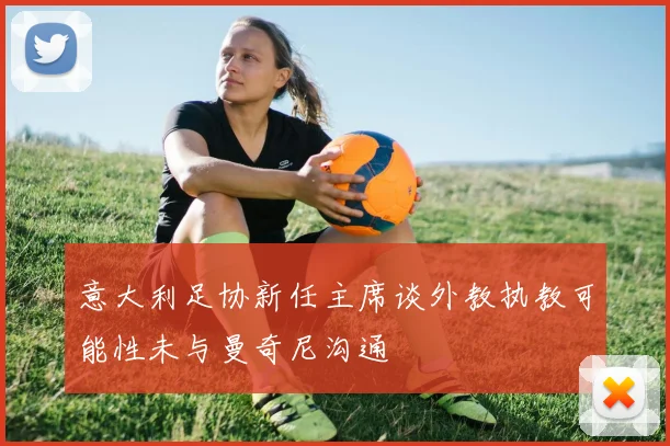 意大利足协新任主席谈外教执教可能性未与曼奇尼沟通