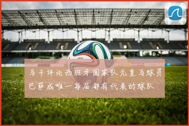 马卡评论西班牙国家队无皇马球员巴萨成唯一每届都有代表的球队