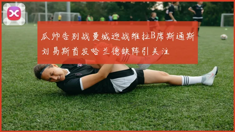 瓜帅告别战曼城迎战维拉B席斯通斯刘易斯首发哈兰德缺阵引关注