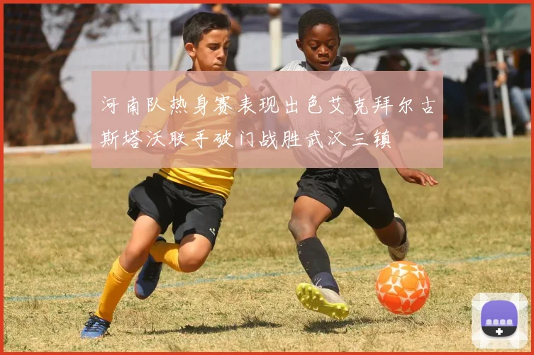 河南队热身赛表现出色艾克拜尔古斯塔沃联手破门战胜武汉三镇