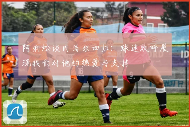 阿利松谈内马尔回归：球迷欢呼展现我们对他的热爱与支持