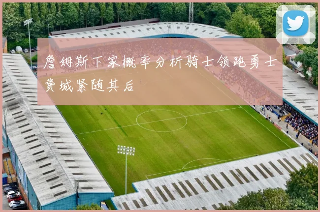 詹姆斯下家概率分析骑士领跑勇士费城紧随其后