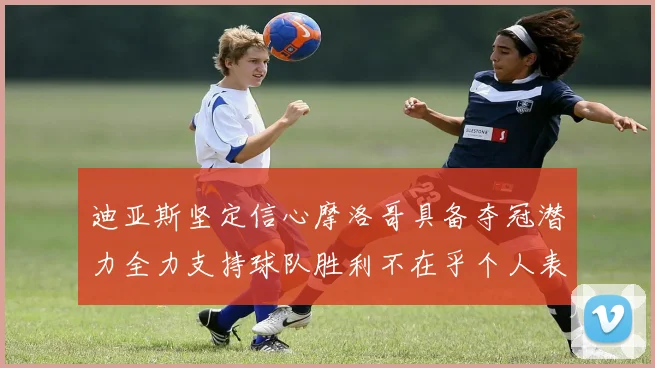 迪亚斯坚定信心摩洛哥具备夺冠潜力全力支持球队胜利不在乎个人表现