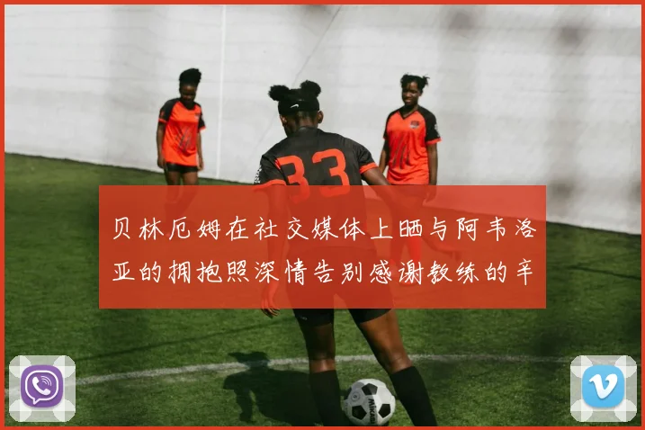 贝林厄姆在社交媒体上晒与阿韦洛亚的拥抱照深情告别感谢教练的辛勤付出