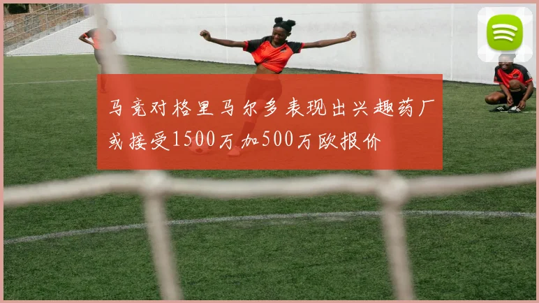 马竞对格里马尔多表现出兴趣药厂或接受1500万加500万欧报价
