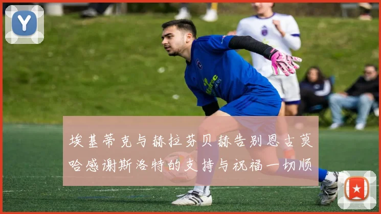 埃基蒂克与赫拉芬贝赫告别恩古莫哈感谢斯洛特的支持与祝福一切顺利