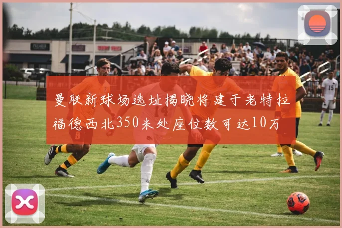 曼联新球场选址揭晓将建于老特拉福德西北350米处座位数可达10万