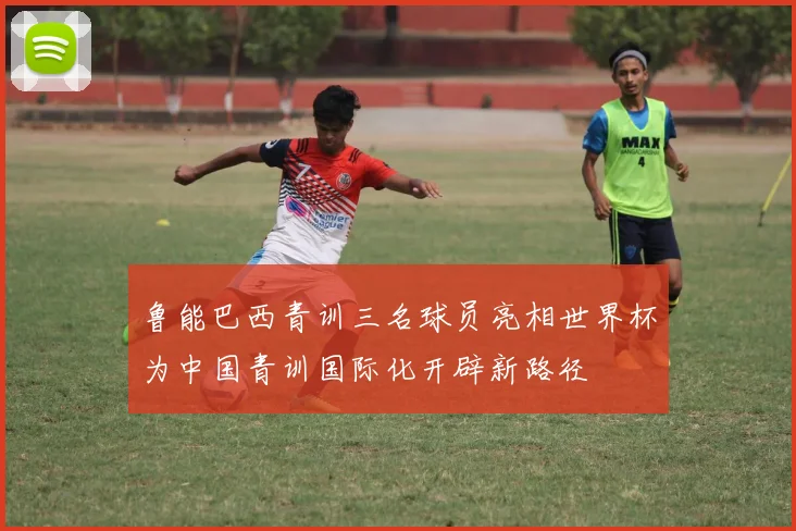 鲁能巴西青训三名球员亮相世界杯为中国青训国际化开辟新路径
